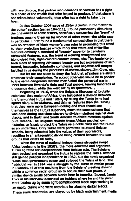 with any divorce, that partner who demands separation has a right to a share of the weaith that s/he helped to produce. If that share is not relinquished voluntarily, then s/he has a right to take it by force. In that October 2004 Issue of Sister 2 Sister, in the “letter to the editor” section (pages 104-111), I found particularly disturbing the grievances of some sisters, specifically concerning the “trend® of brothers passing them up for women of other races—the white race in particular. I first found a fundamental contradiction n that there was o criticism of black women’s own roles in promoting this trend by their projecting images which imply that white and white-like hatred, insecurity, Inferiority complexes, and negative sel-images instilled In us during the processes of chatte) siavery, Jim Crow, etc. But let me not seem to deny the fact that al/sisters are sisters ‘whatever thair complexion. To accept therwise would be to pander to the same dangerous racisms that fueled the genocidal wer in 1994 between Rwanda’s Hutu and Tutsi people, leaving hundreds of thousands dead, while the west sat by as spectators. . Beginning in 1916, when the Belglans (Europesns) brutally Colonized that reglon.of Africa, they Instigated a division between the then-united Hutus and Tutsis, by telling the Tutsis (who had lighter skin, taller statures, and thinner features than the Hutus) that they were more Eurcpean-looking and thus should see themselves as the Hutu’s superiors, much the same scheme that was done during and since siavery to divide mulatioes ageinst dark blacks, and In North and South America to divide mestizos against pure Indians. The Belgians rewrote those African peaples’ own histories to falsely project the Tutsis as a noble cless and the Hutus as an underclass. Only Tutsis were permitted to attend Belgian schools, being educated into the values of their oppressors, resulting In an antagonistic divide being created between the two groups that exists il today. When the wave of national independence struggles swept Africa beginning in the 1950’s, the more educated and organized Tutsls agitated for independence from Beiglan rule. The Beiglans then backed and organized the Hutus to repress the Tutsis. Rwanda stil gained political Independence in 1962, but the newly organized Hutus took government power and stripped the Tutsis of land. The fratricidal war in 1994 was a struggle by the Tutsis to retake power in Rwanda, all of this resulting from the Belglans® creating division ‘within a common raclal group S0 to secure their own power. A similar device exists between blacks here in Amerika. Indeed, Jamie Foxx in his Interview described an Incident where he and his sister were beaten up by some light-complexioned black cops working in an uppity casino who were notorious for abusing darker blacks. These same tendencies are played up by black entertainment media